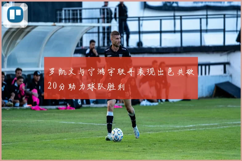 罗凯文与宁鸿宇联手表现出色共砍20分助力球队胜利