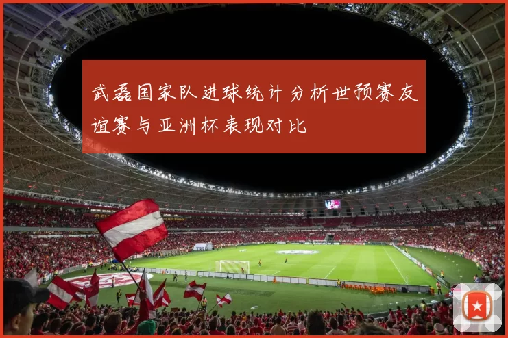 武磊国家队进球统计分析世预赛友谊赛与亚洲杯表现对比