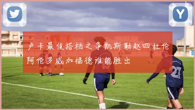 卢卡最佳搭档之争凯斯勒赵四杜伦阿伦罗威加福德谁能胜出