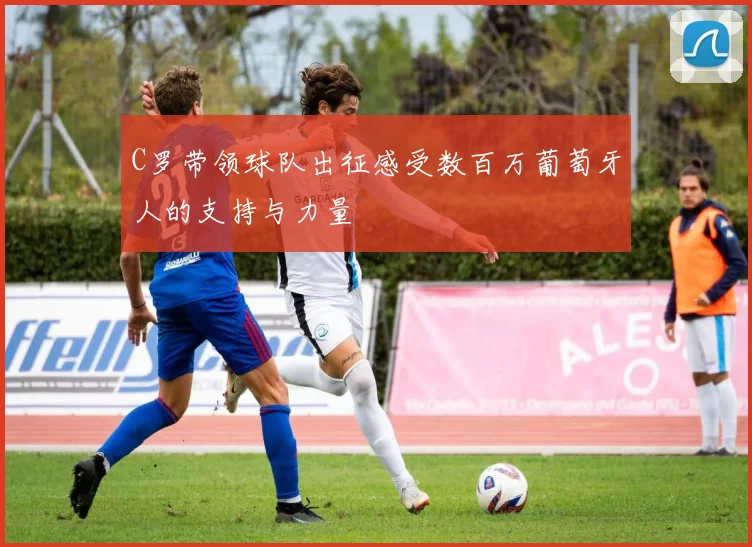 C罗带领球队出征感受数百万葡萄牙人的支持与力量