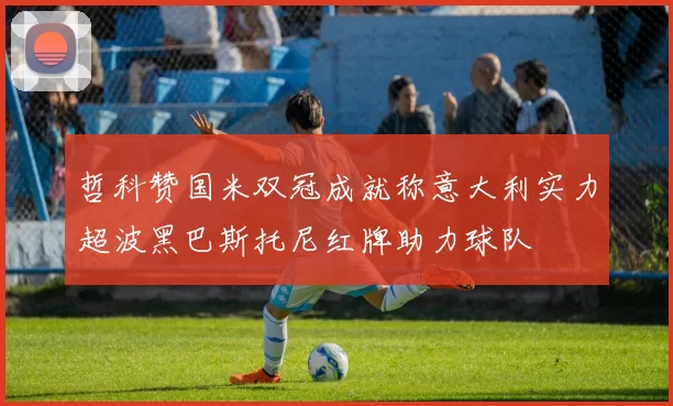 哲科赞国米双冠成就称意大利实力超波黑巴斯托尼红牌助力球队