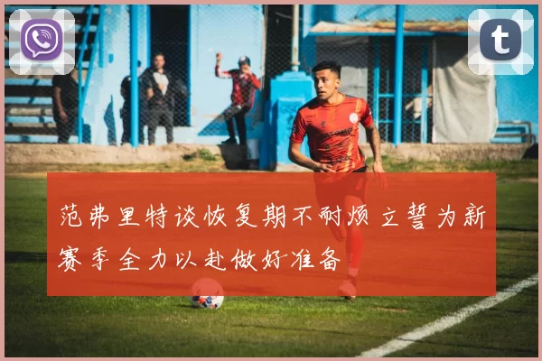 范弗里特谈恢复期不耐烦立誓为新赛季全力以赴做好准备