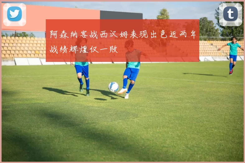 阿森纳客战西汉姆表现出色近两年战绩辉煌仅一败
