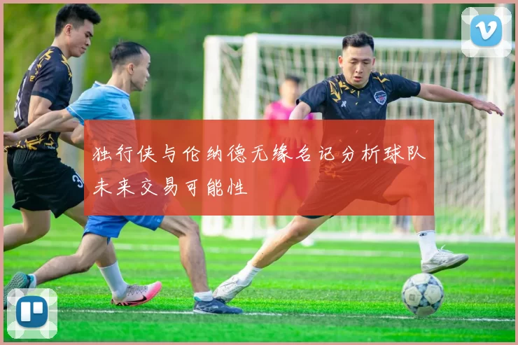 独行侠与伦纳德无缘名记分析球队未来交易可能性