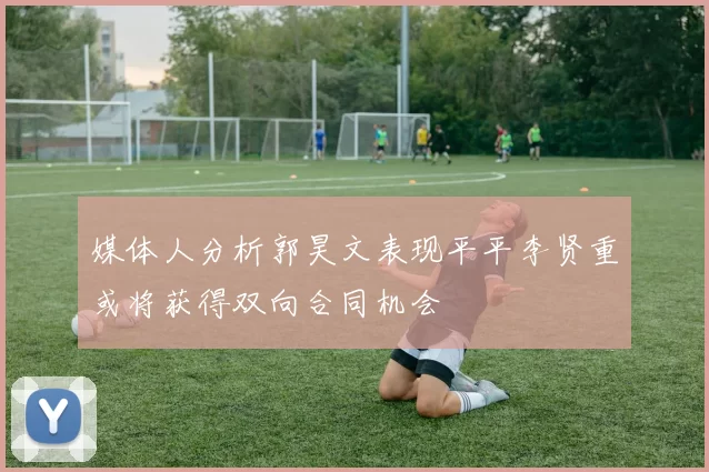媒体人分析郭昊文表现平平李贤重或将获得双向合同机会