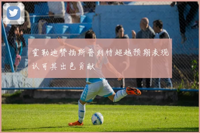 霍勒迪赞扬斯普利特超越预期表现认可其出色贡献