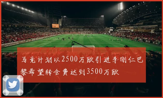 马竞计划以2500万欧引进李刚仁巴黎希望转会费达到3500万欧