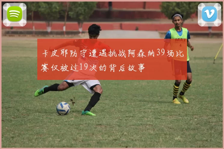 卡皮耶防守遭遇挑战阿森纳39场比赛仅被过19次的背后故事