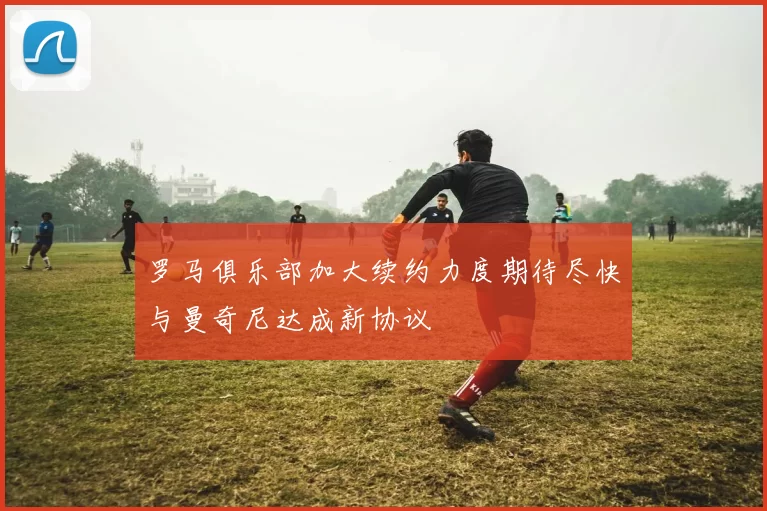 罗马俱乐部加大续约力度期待尽快与曼奇尼达成新协议
