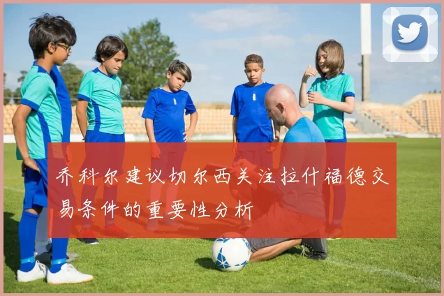 乔科尔建议切尔西关注拉什福德交易条件的重要性分析