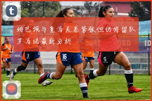 姆巴佩与皇马关系紧张但仍将留队罗马诺最新分析