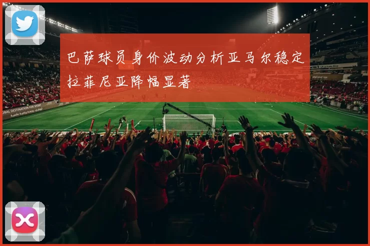 巴萨球员身价波动分析亚马尔稳定拉菲尼亚降幅显著