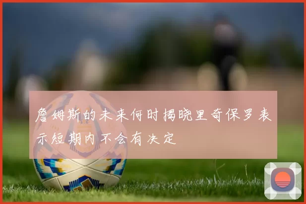 詹姆斯的未来何时揭晓里奇保罗表示短期内不会有决定