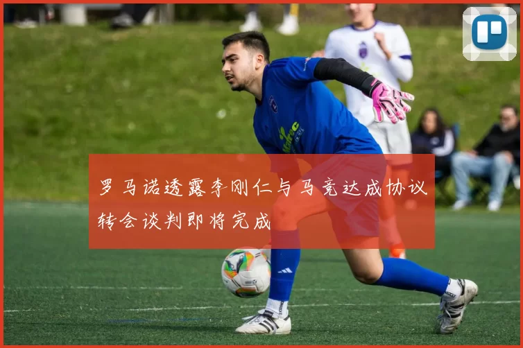 罗马诺透露李刚仁与马竞达成协议转会谈判即将完成