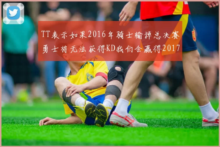 TT表示如果2016年骑士输掉总决赛勇士将无法获得KD我们会赢得2017和2018年总冠军