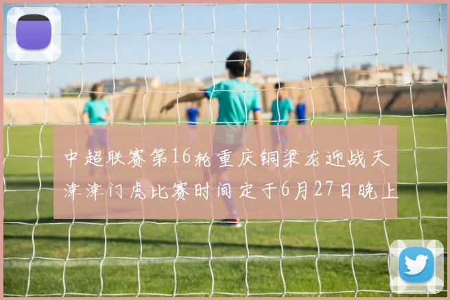 中超联赛第16轮重庆铜梁龙迎战天津津门虎比赛时间定于6月27日晚上20点
