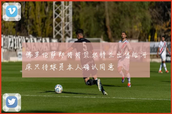 佛罗伦萨即将将贝尔特兰出售给河床只待球员本人确认同意