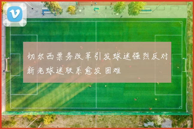 切尔西票务改革引发球迷强烈反对新老球迷联系愈发困难