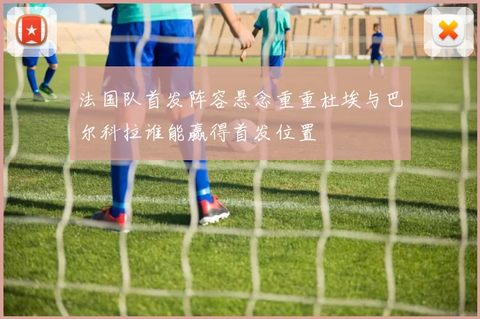 法国队首发阵容悬念重重杜埃与巴尔科拉谁能赢得首发位置