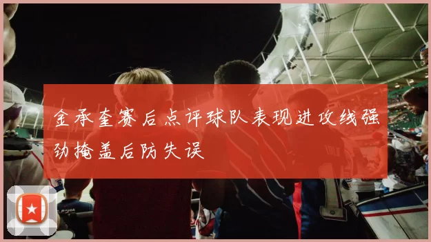 金承奎赛后点评球队表现进攻线强劲掩盖后防失误