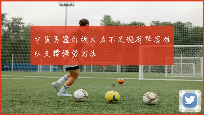 中国男篮外线火力不足现有阵容难以支撑强势打法